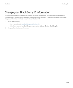 Page 253Change your BlackBerry ID information
You can change your display name, security question and answer, and password. You can change your BlackBerry ID 
information from a computer or on a BlackBerry smartphone running BlackBerry 7. Depending on the app, you can also 
change your information from inside an app that uses 
BlackBerry ID.
1.Do one of the following:
•From a computer, visit www.blackberry.com/blackberryid.
•On the home screen of your BlackBerry smartphone, click Options > Device > BlackBerry...