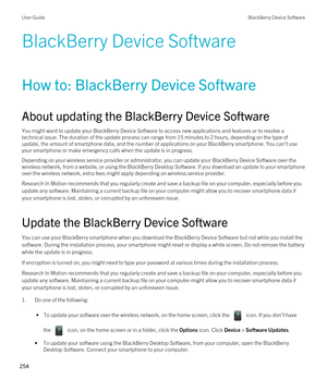 Page 254BlackBerry Device Software
How to: BlackBerry Device Software
About updating the BlackBerry Device Software
You might want to update your BlackBerry Device Software to access new applications and features or to resolve a 
technical issue. The duration of the update process can range from 15 minutes to 2 hours, depending on the type of 
update, the amount of smartphone data, and the number of applications on your 
BlackBerry smartphone. You can't use 
your smartphone or make emergency calls when the...