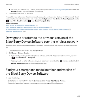 Page 255•To update your software using a website, from your computer, visit www.blackberry.com/update. Click Check for 
Updates
. Connect your smartphone to your computer.
2.Complete the instructions on the screen.
If you updated your software over the wireless network, to delete the previous version of software that is temporarily stored 
on your smartphone, on the home screen or in a folder, click the 
Options icon. Click Device > Software Updates. Press the 
 key > View Result. Press the  key > Delete...