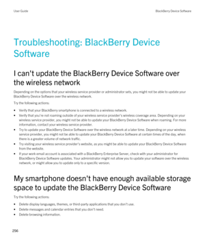 Page 256Troubleshooting: BlackBerry Device 
Software
I can't update the BlackBerry Device Software over 
the wireless network
Depending on the options that your wireless service provider or administrator sets, you might not be able to update your 
BlackBerry Device Software over the wireless network.
Try the following actions:
•Verify that your BlackBerry smartphone is connected to a wireless network.
•Verify that you're not roaming outside of your wireless service provider's wireless coverage area....