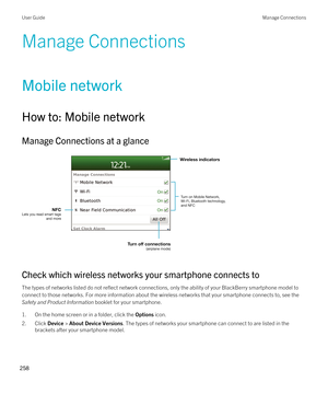 Page 258Manage Connections
Mobile network
How to: Mobile network
Manage Connections at a glance
 
 
Check which wireless networks your smartphone connects to
The types of networks listed do not reflect network connections, only the ability of your BlackBerry smartphone model to 
connect to those networks. For more information about the wireless networks that your smartphone connects to, see the 
Safety and Product Information booklet for your smartphone.
1.On the home screen or in a folder, click the Options...