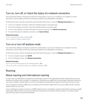 Page 259Turn on, turn off, or check the status of a network connection
You should keep network connections turned off in certain places, such as on an airplane or in a hospital. For more information, see the 
Safety and Product Information booklet for your BlackBerry smartphone.
On the home screen, click the connections area at the top of the screen, or click the Manage Connections icon.
•To turn on a network connection, select the checkbox beside a connection type.
•To turn off a network connection, clear the...