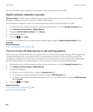 Page 260For more information about roaming and roaming fees, contact your wireless service provider.
Switch wireless networks manually
Before you begin: To switch wireless networks manually, your wireless service plan must include this service and your 
BlackBerry smartphone must be connected to a GSM or UMTS network.
Your smartphone is designed to switch to an appropriate wireless network automatically when you travel.
1.On the home screen, click the connections area at the top of the screen, or click the...