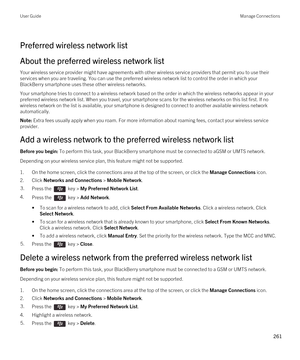 Page 261Preferred wireless network list
About the preferred wireless network list
Your wireless service provider might have agreements with other wireless service providers that permit you to use their services when you are traveling. You can use the preferred wireless network list to control the order in which your 
BlackBerry smartphone uses these other wireless networks.
Your smartphone tries to connect to a wireless network based on the order in which the wireless networks appear in your 
preferred wireless...