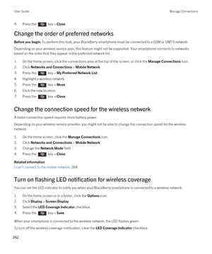 Page 2626.Press the  key > Close.
Change the order of preferred networks
Before you begin: To perform this task, your BlackBerry smartphone must be connected to a GSM or UMTS network.
Depending on your wireless service plan, this feature might not be supported. Your smartphone connects to networks 
based on the order that they appear in the preferred network list.
1.On the home screen, click the connections area at the top of the screen, or click the Manage Connections icon.
2.Click Networks and Connections >...