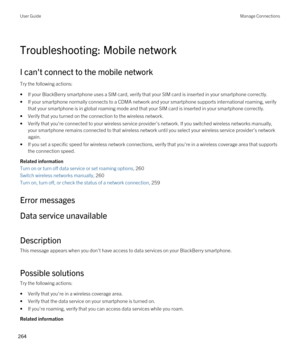 Page 264Troubleshooting: Mobile network
I can't connect to the mobile network
Try the following actions:
•If your BlackBerry smartphone uses a SIM card, verify that your SIM card is inserted in your smartphone correctly.
•If your smartphone normally connects to a CDMA network and your smartphone supports international roaming, verify 
that your smartphone is in global roaming mode and that your SIM card is inserted in your smartphone correctly.
•Verify that you turned on the connection to the wireless...