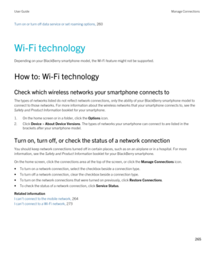 Page 265Turn on or turn off data service or set roaming options, 260 
Wi-Fi technology
Depending on your BlackBerry smartphone model, the Wi-Fi feature might not be supported.
How to: Wi-Fi technology
Check which wireless networks your smartphone connects to
The types of networks listed do not reflect network connections, only the ability of your BlackBerry smartphone model to 
connect to those networks. For more information about the wireless networks that your smartphone connects to, see the 
Safety and...