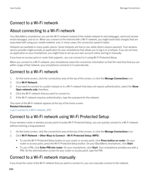 Page 266Connect to a Wi-Fi network
About connecting to a Wi-Fi network
Your BlackBerry smartphone can use the Wi-Fi network instead of the mobile network to visit webpages, send and receive 
email messages, and so on. When you connect to the Internet with a 
Wi-Fi network, you might avoid data charges that are 
associated with using your mobile network, and, in many cases, the connection speed is faster.
Hotspots are available in many public places. Some hotspots are free to use, while others require payment....