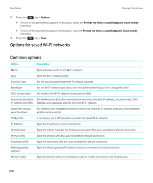 Page 2683.Press the  key > Options. 
•To turn on the prompt that appears for hotspots, select the Prompt me when a saved hotspot is found nearby 
checkbox.
•To turn off the prompt that appears for hotspots, clear the Prompt me when a saved hotspot is found nearby 
checkbox.
4.Press the  key > Save. 
Options for saved Wi-Fi networks
Common options
OptionDescriptionNameType a display name for the Wi-Fi network.SSIDType the Wi-Fi network name.Security TypeSet the security type that the Wi-Fi network supports.Band...