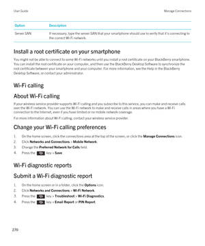 Page 270OptionDescriptionServer SANIf necessary, type the server SAN that your smartphone should use to verify that it's connecting to the correct 
Wi-Fi network.
Install a root certificate on your smartphone
You might not be able to connect to some Wi-Fi networks until you install a root certificate on your BlackBerry smartphone. 
You can install the root certificate on your computer, and then use the 
BlackBerry Desktop Software to synchronize the 
root certificate between your smartphone and your...