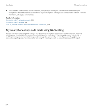 Page 274•If you use EAP-TLS to connect to a Wi-Fi network, verify that you added your authentication certificate to your 
smartphone. The certificate must be transferred to your smartphone before you can connect to the network. For more 
information, talk to your administrator.
Related information
Connect to a Wi-Fi network manually, 266 
Connect to a Wi-Fi network, 266 
Turn on, turn off, or check the status of a network connection, 259 
My smartphone drops calls made using Wi-Fi calling
You can only make calls...