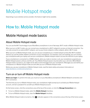 Page 275Mobile Hotspot mode
Depending on your wireless service provider, this feature might not be available.
How to: Mobile Hotspot mode
Mobile Hotspot mode basics
About Mobile Hotspot mode
You can use the Wi-Fi technology on your BlackBerry smartphone in one of two ways: Wi-Fi mode or Mobile Hotspot mode.
When you turn on Wi-Fi mode, you can connect your smartphone to a Wi-Fi network to access an Internet connection. You 
can only connect to an external 
Wi-Fi network, such as your home network or office...