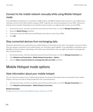 Page 276Connect to the mobile network manually while using Mobile Hotspot 
mode
If your BlackBerry smartphone is connected to a GSM network, and Mobile Hotspot mode is turned on, you might have to 
manually connect to the mobile network using your APN. To get the user name and password for your APN, contact your 
wireless service provider. Depending on your wireless service provider, you might be able to enter up to two APNs.
1.On the home screen, click the connections area at the top of the screen, or click the...