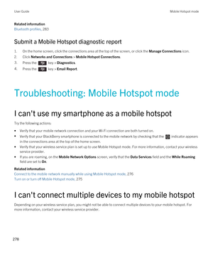 Page 278Related information
Bluetooth profiles, 283
Submit a Mobile Hotspot diagnostic report
1.On the home screen, click the connections area at the top of the screen, or click the Manage Connections icon.
2.Click Networks and Connections > Mobile Hotspot Connections.
3.Press the  key > Diagnostics.4.Press the  key > Email Report.
Troubleshooting: Mobile Hotspot mode
I can't use my smartphone as a mobile hotspot
Try the following actions:
•Verify that your mobile network connection and your Wi-Fi connection...