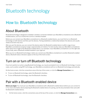 Page 279Bluetooth technology
How to: Bluetooth technology
About Bluetooth
Bluetooth technology is designed to establish a wireless connection between your BlackBerry smartphone and a Bluetooth 
enabled device, such as a hands-free car kit or a wireless headset.
Before you can connect your BlackBerry smartphone to a Bluetooth enabled device, you must first turn on Bluetooth 
technology on both devices and then pair the devices. Pairing establishes a relationship between the devices and usually needs to be done...