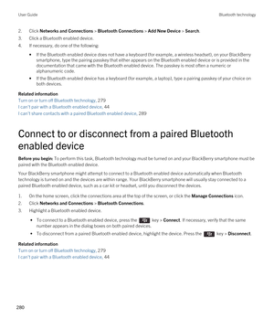 Page 2802.Click Networks and Connections > Bluetooth Connections > Add New Device > Search.
3.Click a Bluetooth enabled device.
4.If necessary, do one of the following:
•If the Bluetooth enabled device does not have a keyboard (for example, a wireless headset), on your BlackBerry 
smartphone, type the pairing passkey that either appears on the Bluetooth enabled device or is provided in the 
documentation that came with the 
Bluetooth enabled device. The passkey is most often a numeric or 
alphanumeric code.
•If...