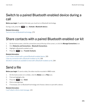 Page 281Switch to a paired Bluetooth enabled device during a 
call
Before you begin: To perform this task, you must turn on Bluetooth technology.
During a call, press the  key > Activate .
Related information
Turn on or turn off Bluetooth technology, 279 
Share contacts with a paired Bluetooth enabled car kit
1.On the home screen, click the connections area at the top of the screen, or click the Manage Connections icon.
2.Click Networks and Connections > Bluetooth Connections.
3.Highlight a Bluetooth enabled car...