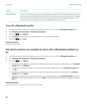 Page 284OptionDescriptionWireless BypassThis service allows you to connect your BlackBerry smartphone to a Bluetooth enabled computer 
that is running the 
BlackBerry Desktop Software so that you can send and receive email messages 
and synchronize your organizer data without using a connection to the wireless network. To use 
this service, your email account must use a 
BlackBerry Enterprise Server.
Turn off a Bluetooth profile
1.On the home screen, click the connections area at the top of the screen, or click...