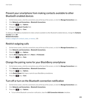 Page 285Prevent your smartphone from making contacts available to other 
Bluetooth enabled devices
1.On the home screen, click the connections area at the top of the screen, or click the Manage Connections icon.
2.Click Networks and Connections > Bluetooth Connections.
3.Press the  key > Options. 
4.Change the Contacts Transfer field.
5.Press the  key > Save. 
To allow your BlackBerry smartphone to make contacts available to other Bluetooth enabled devices, change the Contacts 
Transfer
 field to All.
Related...