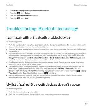 Page 2872.Click Networks and Connections > Bluetooth Connections.3.Press the  key > Options. 
4.Clear the Connect on Power Up checkbox.
5.Press the  key > Save. 
Troubleshooting: Bluetooth technology
I can't pair with a Bluetooth enabled device
Try the following actions:
•Verify that your BlackBerry smartphone is compatible with the Bluetooth enabled device. For more information, see the 
documentation that came with the 
Bluetooth enabled device.
•If you don't know the passkey for your Bluetooth enabled...