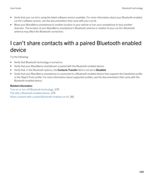 Page 289•Verify that your car kit is using the latest software version available. For more information about your Bluetooth enabled 
car kit's software version, see the documentation that came with your car kit.
•Move your BlackBerry smartphone to another location in your vehicle or turn your smartphone to face another 
direction. The location of your 
BlackBerry smartphone's Bluetooth antenna in relation to your car kit's Bluetooth 
antenna may affect the Bluetooth connection.
I can't share...