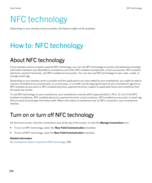 Page 290NFC technology
Depending on your wireless service provider, this feature might not be available.
How to: NFC technology
About NFC technology
If your wireless service provider supports NFC technology, you can use NFC technology to quickly and wirelessly exchange information between your 
BlackBerry smartphone and other NFC-enabled smartphones, smart accessories, NFC-enabled 
electronic payment terminals, and NFC-enabled access points. You can also use NFC technology to save, view, create, or 
change smart...