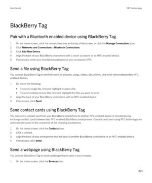 Page 291BlackBerry Tag
Pair with a Bluetooth enabled device using BlackBerry Tag
1.On the home screen, click the connections area at the top of the screen, or click the Manage Connections icon.
2.Click Networks and Connections > Bluetooth Connections.
3.Click Add New Device.
4.Align the back of your BlackBerry smartphone with a smart accessory or an NFC-enabled device.
5.If necessary, enter your smartphone password or your accessory's PIN.
Send a file using BlackBerry Tag
You can use BlackBerry Tag to send...