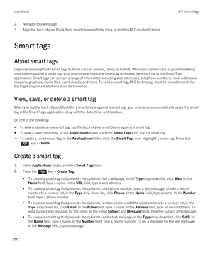 Page 2922.Navigate to a webpage.
3.Align the back of your BlackBerry smartphone with the back of another NFC-enabled device.
Smart tags
About smart tags
Organizations might add smart tags to items such as posters, flyers, or t-shirts. When you tap the back of your BlackBerry 
smartphone against a smart tag, your smartphone reads the smart tag and saves the smart tag in the Smart Tags 
application. Smart tags can contain a range of information including web addresses, telephone numbers, email addresses, 
coupons,...