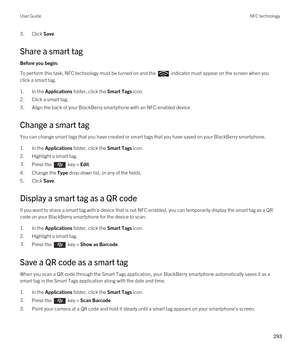 Page 2933.Click Save.
Share a smart tag
Before you begin: 
To perform this task, NFC technology must be turned on and the  indicator must appear on the screen when you 
click a smart tag.
1.In the Applications folder, click the Smart Tags icon.
2.Click a smart tag.
3.Align the back of your BlackBerry smartphone with an NFC-enabled device.
Change a smart tag
You can change smart tags that you have created or smart tags that you have saved on your BlackBerry smartphone.
1.In the Applications folder, click the...