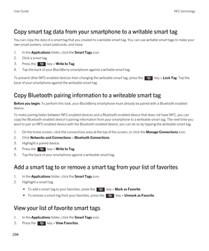 Page 294Copy smart tag data from your smartphone to a writable smart tag
You can copy the data of a smart tag that you created to a writable smart tag. You can use writable smart tags to make your own smart posters, smart postcards, and more.
1.In the Applications folder, click the Smart Tags icon.
2.Click a smart tag.
3.Press the  key > Write to Tag.
4.Tap the back of your BlackBerry smartphone against a writable smart tag.
To prevent other NFC-enabled devices from changing the writeable smart tag, press the...