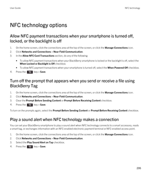 Page 295NFC technology options
Allow NFC payment transactions when your smartphone is turned off, 
locked, or the backlight is off
1.On the home screen, click the connections area at the top of the screen, or click the Manage Connections icon.
2.Click Networks and Connections > Near Field Communication.
3.In the Allow NFC Card Transactions section, do any of the following:
•To allow NFC payment transactions when your BlackBerry smartphone is locked or the backlight is off, select the 
When Locked or Backlight is...