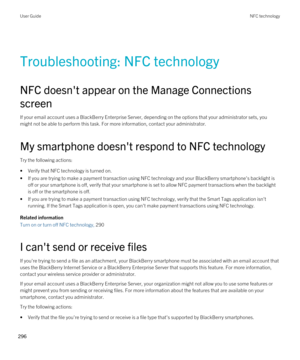 Page 296Troubleshooting: NFC technology
NFC doesn't appear on the Manage Connections 
screen
If your email account uses a BlackBerry Enterprise Server, depending on the options that your administrator sets, you  might not be able to perform this task. For more information, contact your administrator.
My smartphone doesn't respond to NFC technology
Try the following actions:
•Verify that NFC technology is turned on.
•If you are trying to make a payment transaction using NFC technology and your BlackBerry...