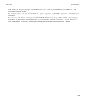 Page 297•Verify that the file that you're trying to send is a file that you have added to your smartphone and that the file is not protected by copyright or DRM.
•If you're trying to send a file to or receive a file from a specific application, verify that the application is installed on yo\
ur smartphone.
•If you can't find a file that was sent to you, check the folder that matches the file type of the sent file. Files sent to your  smartphone are stored in the folder that matches each file's...