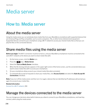 Page 298Media server
How to: Media server
About the media server
Using the media server you can wirelessly share media files from your BlackBerry smartphone with supported devices that 
are Universal Plug and Play compatible, such as some computers, TVs, or other home entertainment equipment. 
Supported devices connect to your smartphone using a 
Wi-Fi network to access your shared media files so that you can 
play the files on the connected devices.
Share media files using the media server
Before you begin: The...