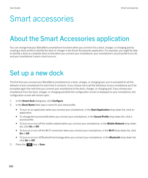 Page 300Smart accessories
About the Smart Accessories application
You can change how your BlackBerry smartphone functions when you connect it to a dock, charger, or charging pod by 
creating a dock profile to identify the dock or charger in the Smart Accessories application. For example, you might be able 
to identify a dock as a bedside dock so that when you connect your smartphone, your smartphone's sound profile turns off,  and your smartphone's alarm clock turns on.
Set up a new dock
The first time...