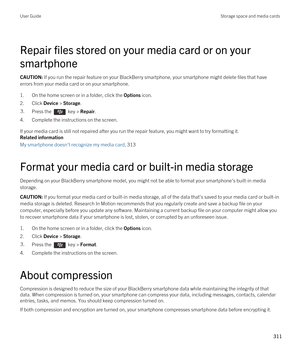 Page 311Repair files stored on your media card or on your 
smartphone
CAUTION: If you run the repair feature on your BlackBerry smartphone, your smartphone might delete files that have 
errors from your media card or on your smartphone.
1.On the home screen or in a folder, click the Options icon.
2.Click Device > Storage.
3.Press the  key > Repair. 
4.Complete the instructions on the screen.
If your media card is still not repaired after you run the repair feature, you might want to try formatting it.
Related...