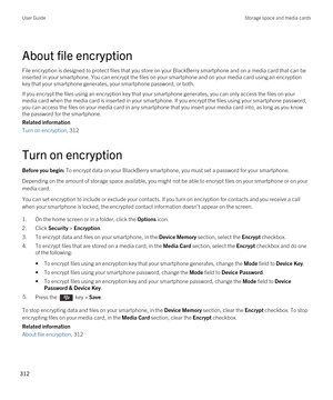 Page 312About file encryption
File encryption is designed to protect files that you store on your BlackBerry smartphone and on a media card that can be 
inserted in your smartphone. You can encrypt the files on your smartphone and on your media card using an encryption  key that your smartphone generates, your smartphone password, or both.
If you encrypt the files using an encryption key that your smartphone generates, you can only access the files on your 
media card when the media card is inserted in your...