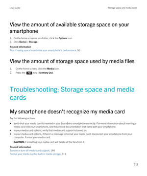 Page 313View the amount of available storage space on your 
smartphone
1.On the home screen or in a folder, click the Options icon.
2.Click Device > Storage.
Related information
Tips: Freeing space to optimize your smartphone's performance, 50 
View the amount of storage space used by media files
1.On the home screen, click the Media icon.
2.Press the  key > Memory Use. 
Troubleshooting: Storage space and media 
cards
My smartphone doesn't recognize my media card
Try the following actions:
•Verify that...