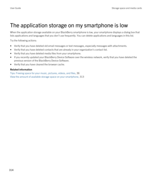 Page 314The application storage on my smartphone is low
When the application storage available on your BlackBerry smartphone is low, your smartphone displays a dialog box that 
lists applications and languages that you don't use frequently. You can delete applications and languages in this list.
Try the following actions:
•Verify that you have deleted old email messages or text messages, especially messages with attachments.
•Verify that you have deleted contacts that are already in your organization's...