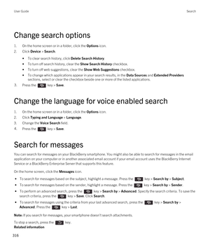 Page 316Change search options
1.On the home screen or in a folder, click the Options icon.
2.Click Device > Search.
•To clear search history, click Delete Search History.
•To turn off search history, clear the Show Search History checkbox.
•To turn off web suggestions, clear the Show Web Suggestions checkbox.
•To change which applications appear in your search results, in the Data Sources and Extended Providers 
sections, select or clear the checkbox beside one or more of the listed applications.
3.Press the...