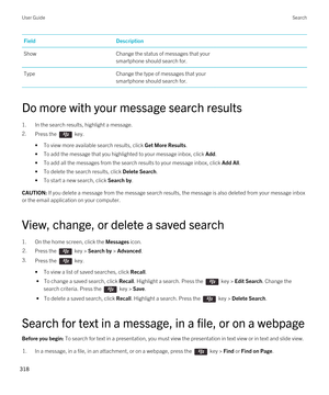 Page 318FieldDescriptionShowChange the status of messages that your 
smartphone should search for.TypeChange the type of messages that your 
smartphone should search for.
Do more with your message search results
1.In the search results, highlight a message.
2.Press the  key. 
•To view more available search results, click Get More Results.
•To add the message that you highlighted to your message inbox, click Add.
•To add all the messages from the search results to your message inbox, click Add All.
•To delete the...