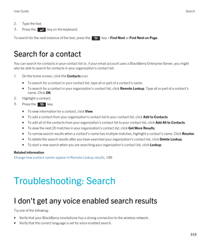 Page 3192.Type the text.3.Press the  key on the keyboard. 
To search for the next instance of the text, press the  key > Find Next or Find Next on Page.
Search for a contact
You can search for contacts in your contact list or, if your email account uses a BlackBerry Enterprise Server, you might 
also be able to search for contacts in your organization's contact list.
1.On the home screen, click the Contacts icon.
•To search for a contact in your contact list, type all or part of a contact's name.
•To...
