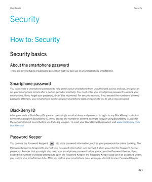 Page 321Security
How to: Security
Security basics
About the smartphone password
There are several types of password protection that you can use on your BlackBerry smartphone.
Smartphone password
You can create a smartphone password to help protect your smartphone from unauthorized access and use, and you can 
set your smartphone to lock after a certain period of inactivity. You must enter your smartphone password to unlock your 
smartphone. If you forget your password, it can't be recovered. For security...