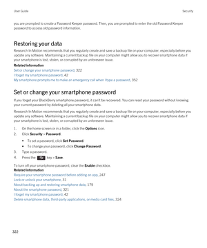 Page 322you are prompted to create a Password Keeper password. Then, you are prompted to enter the old Password Keeper 
password to access old password information.
Restoring your data
Research In Motion recommends that you regularly create and save a backup file on your computer, especially before you  update any software. Maintaining a current backup file on your computer might allow you to recover smartphone data if 
your smartphone is lost, stolen, or corrupted by an unforeseen issue.
Related information
Set...