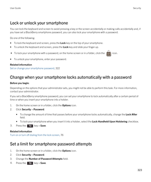 Page 323Lock or unlock your smartphone
You can lock the keyboard and screen to avoid pressing a key or the screen accidentally or making calls accidentally and, if you have set a 
BlackBerry smartphone password, you can also lock your smartphone with a password.
Do one of the following:
•To lock the keyboard and screen, press the Lock key on the top of your smartphone.
•To unlock the keyboard and screen, press the Lock key and slide your finger up.
 • To lock your smartphone with a password, on the home screen...