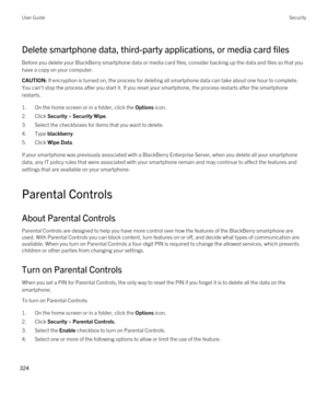 Page 324Delete smartphone data, third-party applications, or media card files
Before you delete your BlackBerry smartphone data or media card files, consider backing up the data and files so that you 
have a copy on your computer.
CAUTION: If encryption is turned on, the process for deleting all smartphone data can take about one hour to complete. 
You can't stop the process after you start it. If you reset your smartphone, the process restarts after the smartphone  restarts.
1.On the home screen or in a...