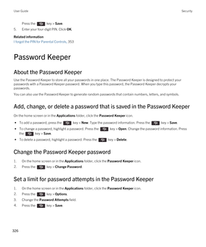 Page 326Press the  key > Save. 
5.Enter your four-digit PIN. Click OK.
Related information
I forgot the PIN for Parental Controls, 353
Password Keeper
About the Password Keeper
Use the Password Keeper to store all your passwords in one place. The Password Keeper is designed to protect your passwords with a Password Keeper password. When you type this password, the Password Keeper decrypts your 
passwords.
You can also use the Password Keeper to generate random passwords that contain numbers, letters, and...