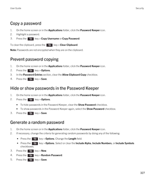 Page 327Copy a password
1.On the home screen or in the Applications folder, click the Password Keeper icon.
2.Highlight a password.
3.Press the  key > Copy Username or Copy Password. 
To clear the clipboard, press the  key > Clear Clipboard.
Note: Passwords are not encrypted when they are on the clipboard.
Prevent password copying
1.On the home screen or in the Applications folder, click the Password Keeper icon.
2.Press the  key > Options. 
3.In the Password Entries section, clear the Allow Clipboard Copy...