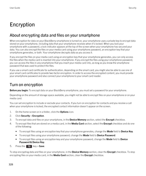 Page 328Encryption
About encrypting data and files on your smartphone
When encryption for data on your BlackBerry smartphone is turned on, your smartphone uses a private key to encrypt data 
stored on your smartphone, including data that your smartphone receives when it's locked. When you lock your 
smartphone with a password, a lock indicator appears at the top of the screen when your smartphone has secured your 
data. You can also encrypt the files on your media card using your smartphone password, an...