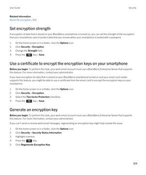 Page 329Related information
About file encryption, 312 
Set encryption strength
If encryption of data that is stored on your BlackBerry smartphone is turned on, you can set the strength of the encryption 
that your smartphone uses to protect data that you receive when your smartphone is locked with a password.
1.On the home screen or in a folder, click the Options icon.
2.Click Security > Encryption.
3.Change the Strength field.
4.Press the  key > Save. 
Use a certificate to encrypt the encryption keys on your...